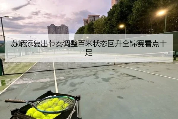 苏炳添复出节奏调整百米状态回升全锦赛看点十足